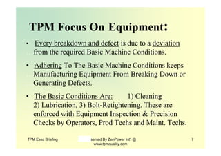 TPM Exec Briefing Presented By ZenPower Int'l @
www.tpmquality.com
7
TPM Focus On Equipment:
• Every breakdown and defect is due to a deviation
…from the required Basic Machine Conditions.
• Adhering To The Basic Machine Conditions keeps
…Manufacturing Equipment From Breaking Down or
…Generating Defects.
• The Basic Conditions Are: 1) Cleaning
…2) Lubrication, 3) Bolt-Retightening. These are
…enforced with Equipment Inspection & Precision
…Checks by Operators, Prod Techs and Maint. Techs.
 