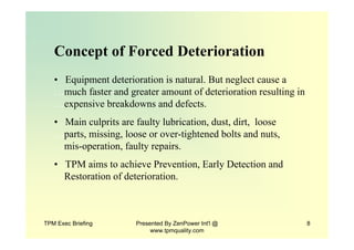 TPM Exec Briefing Presented By ZenPower Int'l @
www.tpmquality.com
8
Concept of Forced Deterioration
• Equipment deterioration is natural. But neglect cause a
…much faster and greater amount of deterioration resulting in
…expensive breakdowns and defects.
• Main culprits are faulty lubrication, dust, dirt, loose
…parts, missing, loose or over-tightened bolts and nuts,
…mis-operation, faulty repairs.
• TPM aims to achieve Prevention, Early Detection and
…Restoration of deterioration.
 