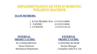 TEAM MEMBERS:
1. R.SAI PRABHU RAJ (111412114089)
2. S.SEDHU (111412114096)
3. S.VINOTH (111412114112)
INTERNAL EXTERNAL
PROJECT GUIDE: PROJECT GUIDE:
Dr. S.MAHADEVAN G.SENTHIL KUMAR
Senior Professor Section Manager
Mechanical Department Caterpillar India Pvt. Ltd.
 