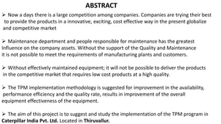 ABSTRACT
 Now a days there is a large competition among companies. Companies are trying their best
to provide the products in a innovative, exciting, cost effective way in the present globalize
and competitive market
 Maintenance department and people responsible for maintenance has the greatest
Influence on the company assets. Without the support of the Quality and Maintenance
it is not possible to meet the requirements of manufacturing plants and customers.
 Without effectively maintained equipment; it will not be possible to deliver the products
in the competitive market that requires low cost products at a high quality.
 The TPM implementation methodology is suggested for improvement in the availability,
performance efficiency and the quality rate, results in improvement of the overall
equipment effectiveness of the equipment.
 The aim of this project is to suggest and study the implementation of the TPM program in
Caterpillar India Pvt. Ltd. Located in Thiruvallur.
 