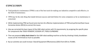  Total productive maintenance (TPM) is one of the best tools for making our industries competitive and effective, in
the field of maintenance.
 TPM may be the only thing that stands between success and total failure for some companies as far as maintenance is
concerned.
 While implementing TPM we found some barriers for effective implementation of TPM and performed Root Cause
Corrective Action (RCCA) to correct the issues.
 Also we corrected the basic layout of the IGM robot section with 5S requirements, by assigning the specific place
for components like TEACH PENDENT, SCISSOR LIFT, TOOLS CUPBOARD.
 Then we prepared daily check sheet for the IGM robot welding machine so that by checking it daily, breakdown
issues can be minimised as much as possible.
 By our activities we could increase Overall Equipment Effectiveness (OEE) from 65% to 70.98%.
CONCLUSION
 