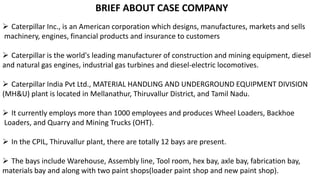 BRIEF ABOUT CASE COMPANY
 Caterpillar Inc., is an American corporation which designs, manufactures, markets and sells
machinery, engines, financial products and insurance to customers
 Caterpillar is the world's leading manufacturer of construction and mining equipment, diesel
and natural gas engines, industrial gas turbines and diesel-electric locomotives.
 Caterpillar India Pvt Ltd., MATERIAL HANDLING AND UNDERGROUND EQUIPMENT DIVISION
(MH&U) plant is located in Mellanathur, Thiruvallur District, and Tamil Nadu.
 It currently employs more than 1000 employees and produces Wheel Loaders, Backhoe
Loaders, and Quarry and Mining Trucks (OHT).
 In the CPIL, Thiruvallur plant, there are totally 12 bays are present.
 The bays include Warehouse, Assembly line, Tool room, hex bay, axle bay, fabrication bay,
materials bay and along with two paint shops(loader paint shop and new paint shop).
 