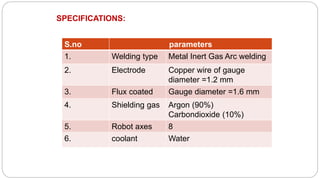 S.no parameters
1. Welding type Metal Inert Gas Arc welding
2. Electrode Copper wire of gauge
diameter =1.2 mm
3. Flux coated Gauge diameter =1.6 mm
4. Shielding gas Argon (90%)
Carbondioxide (10%)
5. Robot axes 8
6. coolant Water
SPECIFICATIONS:
 