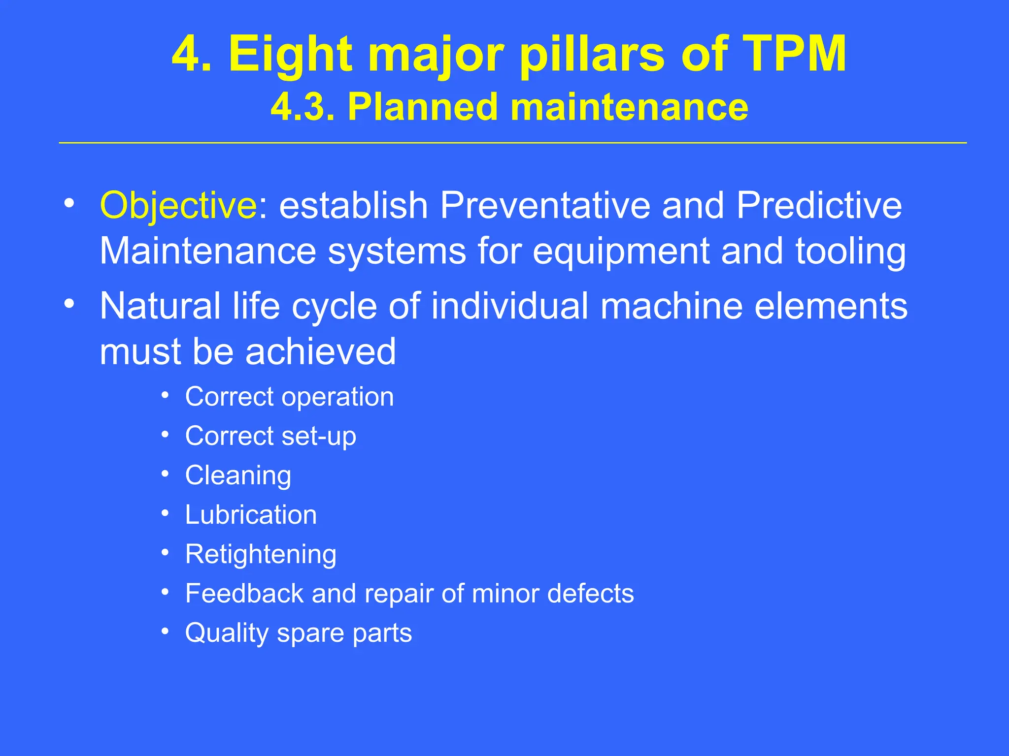 4. Eight major pillars of TPM
4.3. Planned maintenance
• Objective: establish Preventative and Predictive
Maintenance systems for equipment and tooling
• Natural life cycle of individual machine elements
must be achieved
• Correct operation
• Correct set-up
• Cleaning
• Lubrication
• Retightening
• Feedback and repair of minor defects
• Quality spare parts
 