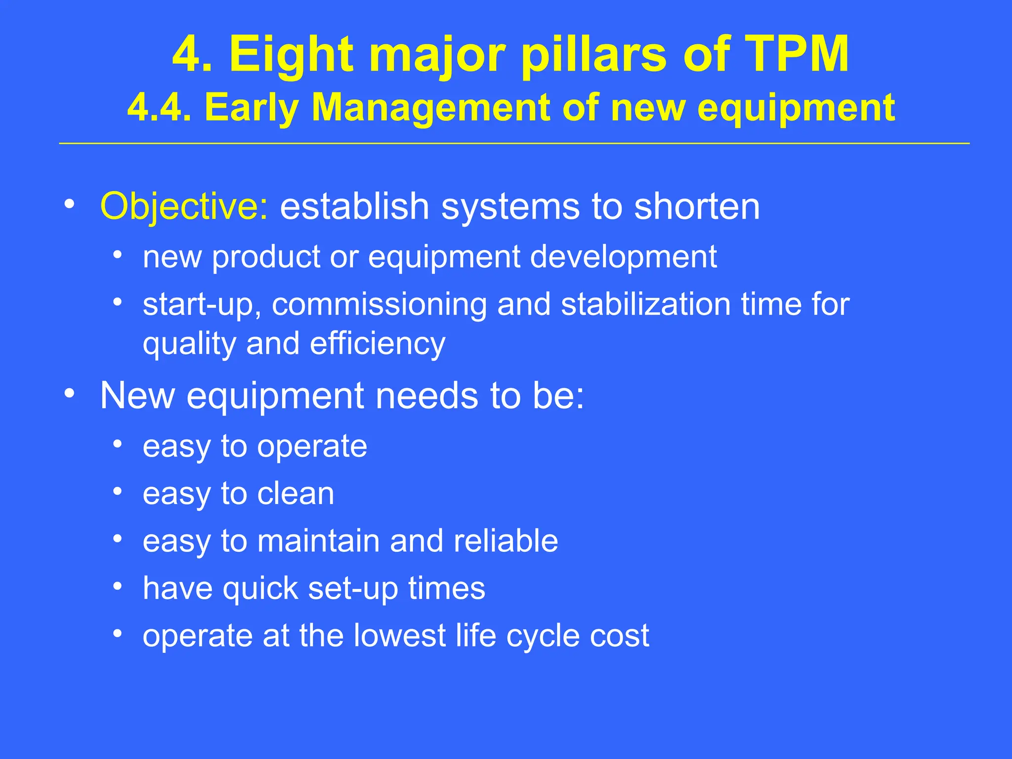 4. Eight major pillars of TPM
4.4. Early Management of new equipment
• Objective: establish systems to shorten
• new product or equipment development
• start-up, commissioning and stabilization time for
quality and efficiency
• New equipment needs to be:
• easy to operate
• easy to clean
• easy to maintain and reliable
• have quick set-up times
• operate at the lowest life cycle cost
 