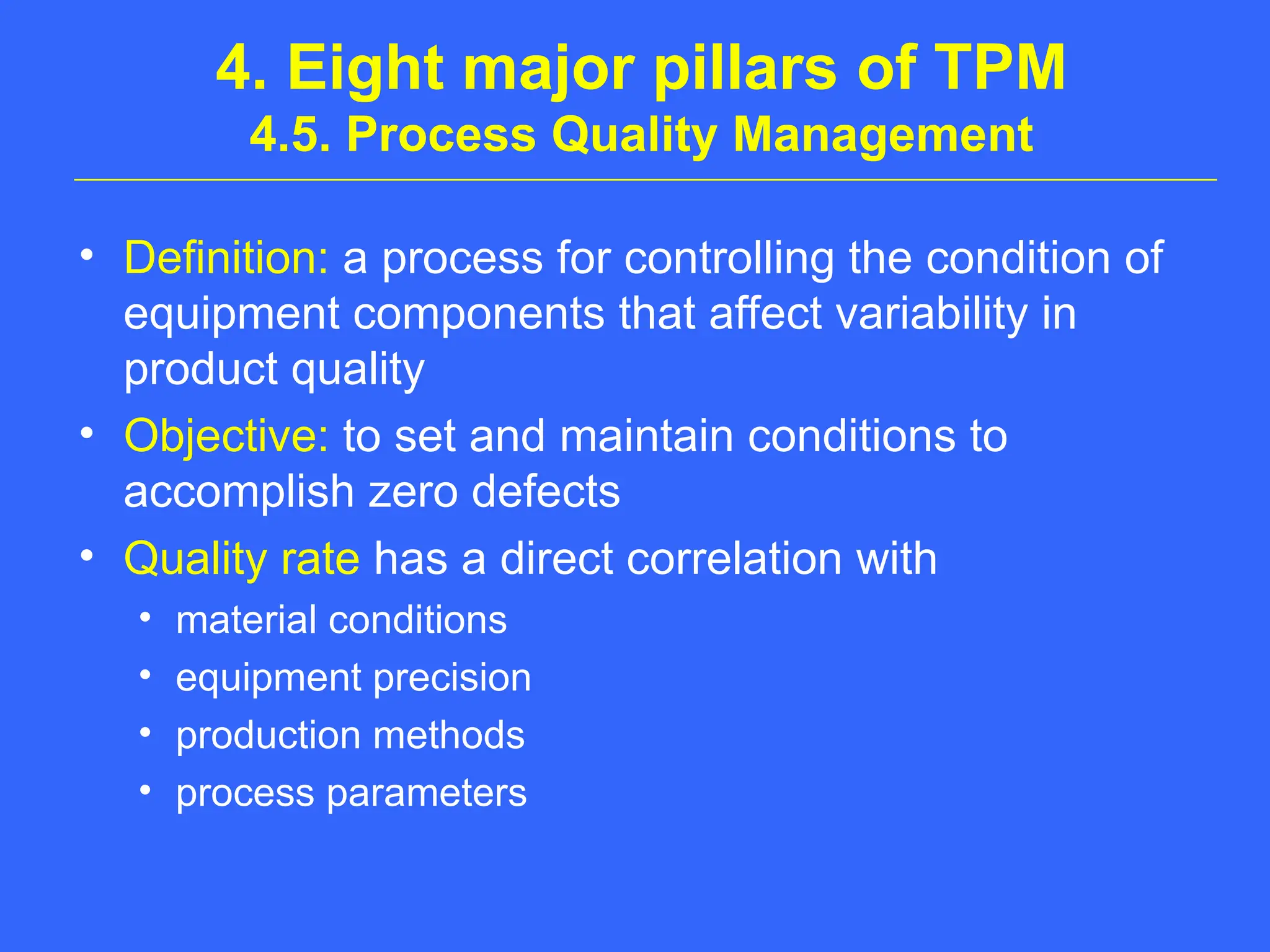 4. Eight major pillars of TPM
4.5. Process Quality Management
• Definition: a process for controlling the condition of
equipment components that affect variability in
product quality
• Objective: to set and maintain conditions to
accomplish zero defects
• Quality rate has a direct correlation with
• material conditions
• equipment precision
• production methods
• process parameters
 