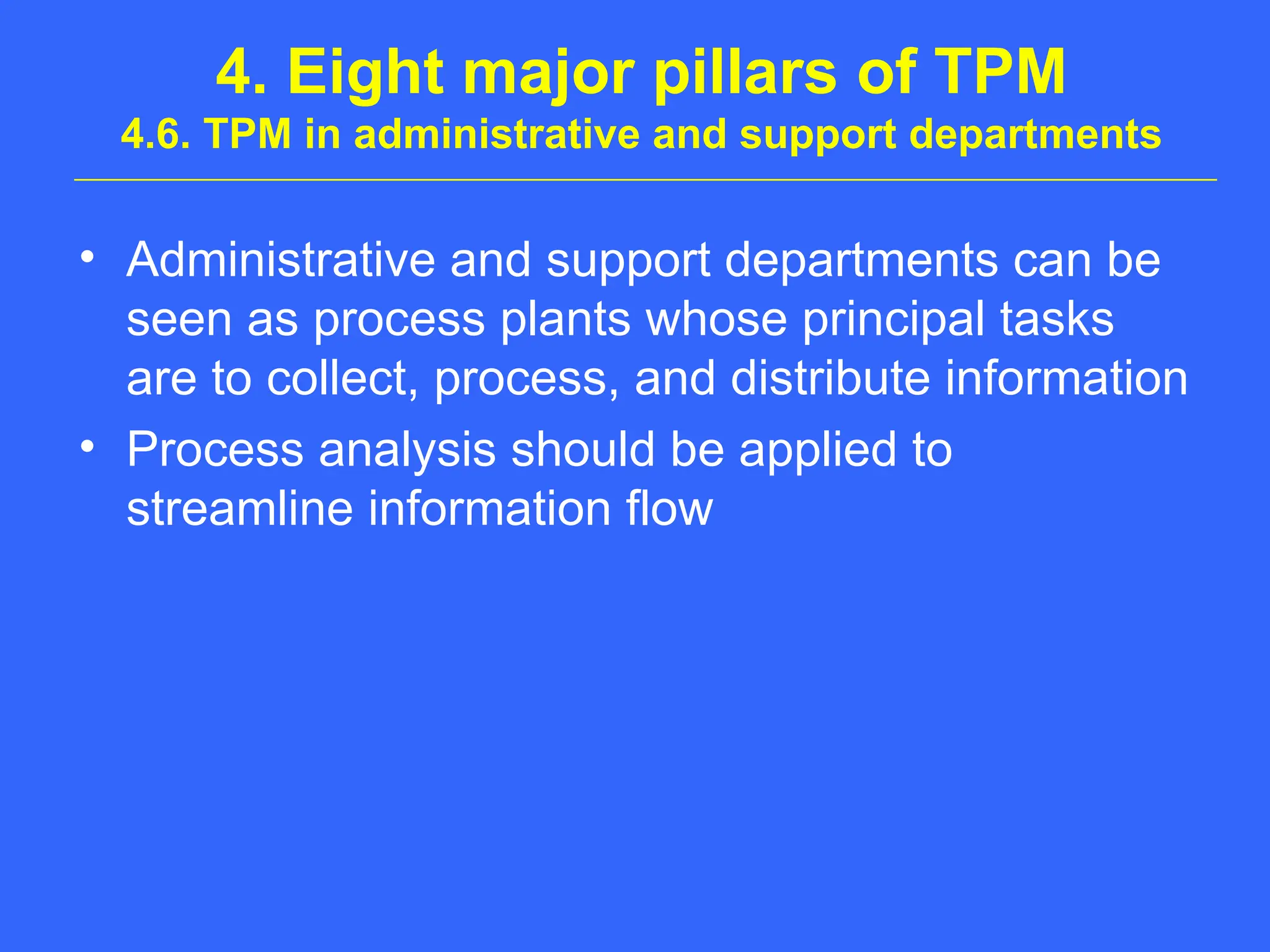 4. Eight major pillars of TPM
4.6. TPM in administrative and support departments
• Administrative and support departments can be
seen as process plants whose principal tasks
are to collect, process, and distribute information
• Process analysis should be applied to
streamline information flow
 