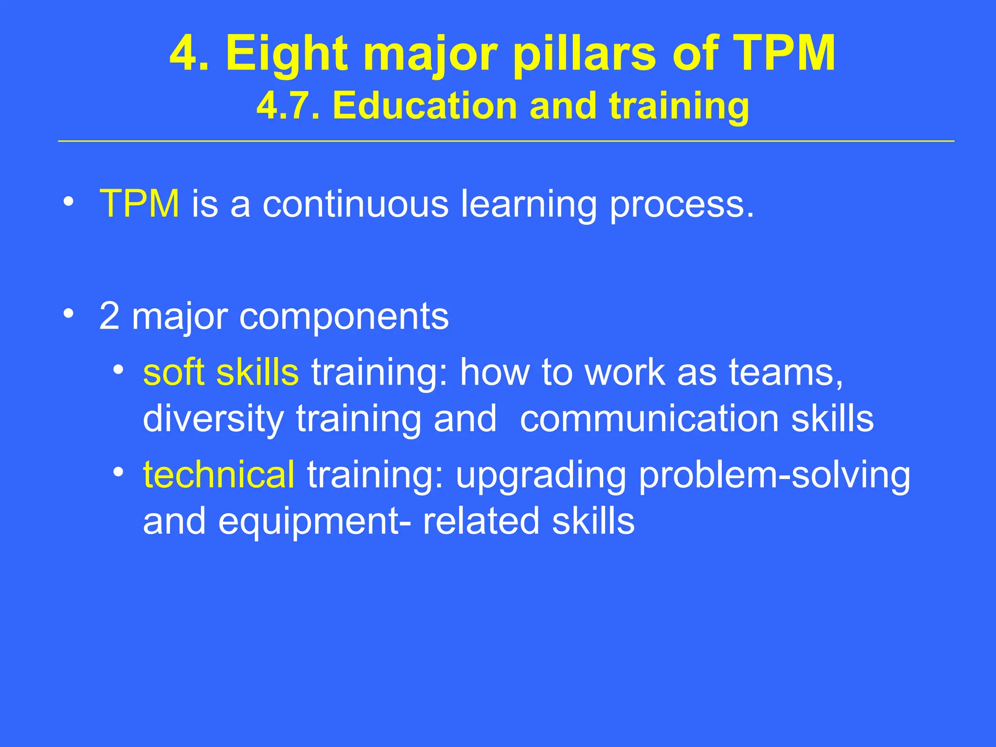 4. Eight major pillars of TPM
4.7. Education and training
• TPM is a continuous learning process.
• 2 major components
• soft skills training: how to work as teams,
diversity training and communication skills
• technical training: upgrading problem-solving
and equipment- related skills
 