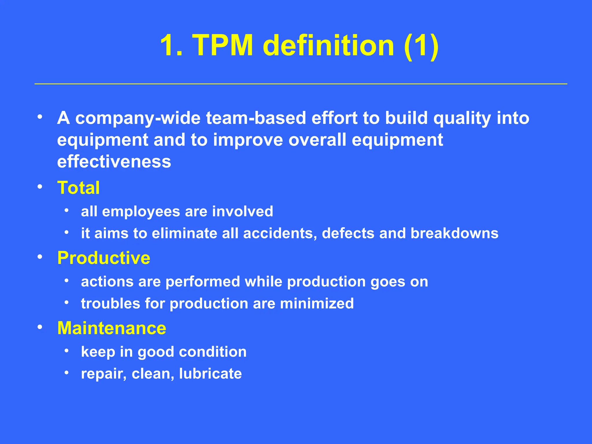 1. TPM definition (1)
• A company-wide team-based effort to build quality into
equipment and to improve overall equipment
effectiveness
• Total
• all employees are involved
• it aims to eliminate all accidents, defects and breakdowns
• Productive
• actions are performed while production goes on
• troubles for production are minimized
• Maintenance
• keep in good condition
• repair, clean, lubricate
 