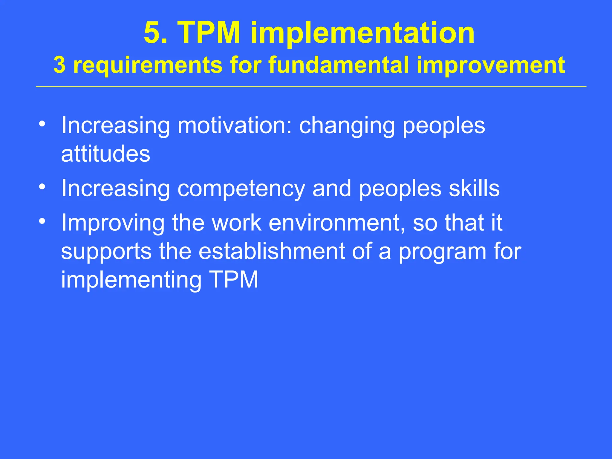 5. TPM implementation
3 requirements for fundamental improvement
• Increasing motivation: changing peoples
attitudes
• Increasing competency and peoples skills
• Improving the work environment, so that it
supports the establishment of a program for
implementing TPM
 