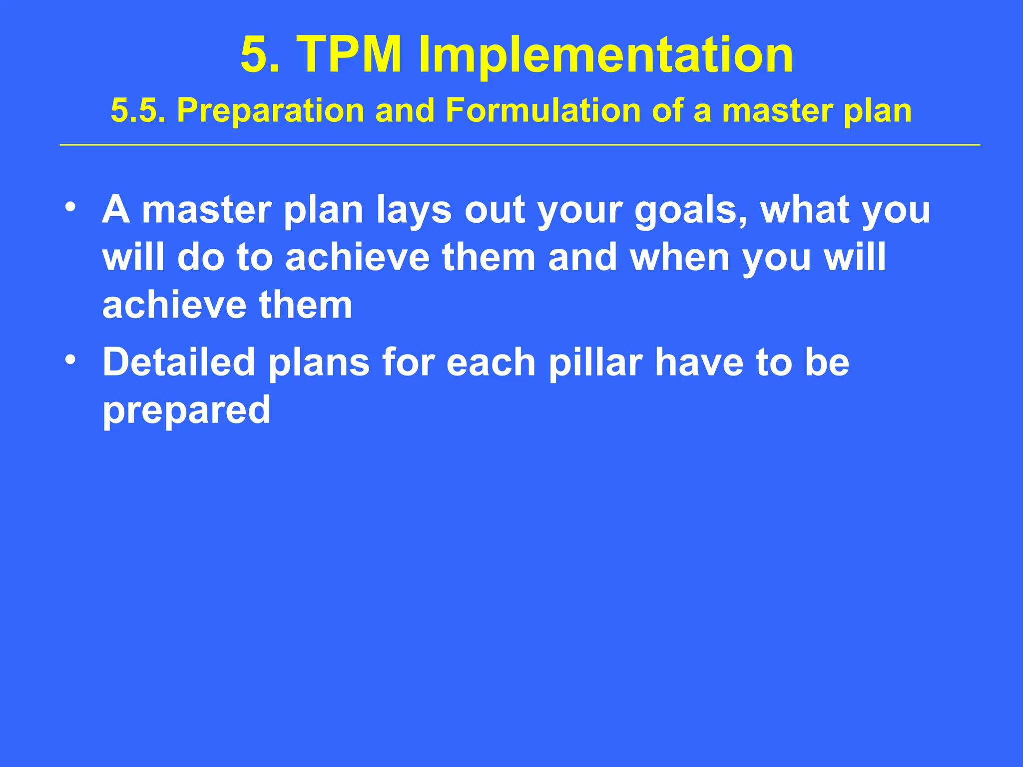 5. TPM Implementation
5.5. Preparation and Formulation of a master plan
• A master plan lays out your goals, what you
will do to achieve them and when you will
achieve them
• Detailed plans for each pillar have to be
prepared
 