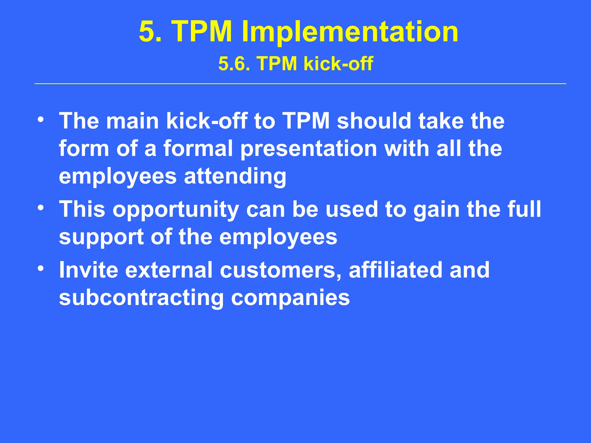 5. TPM Implementation
5.6. TPM kick-off
• The main kick-off to TPM should take the
form of a formal presentation with all the
employees attending
• This opportunity can be used to gain the full
support of the employees
• Invite external customers, affiliated and
subcontracting companies
 