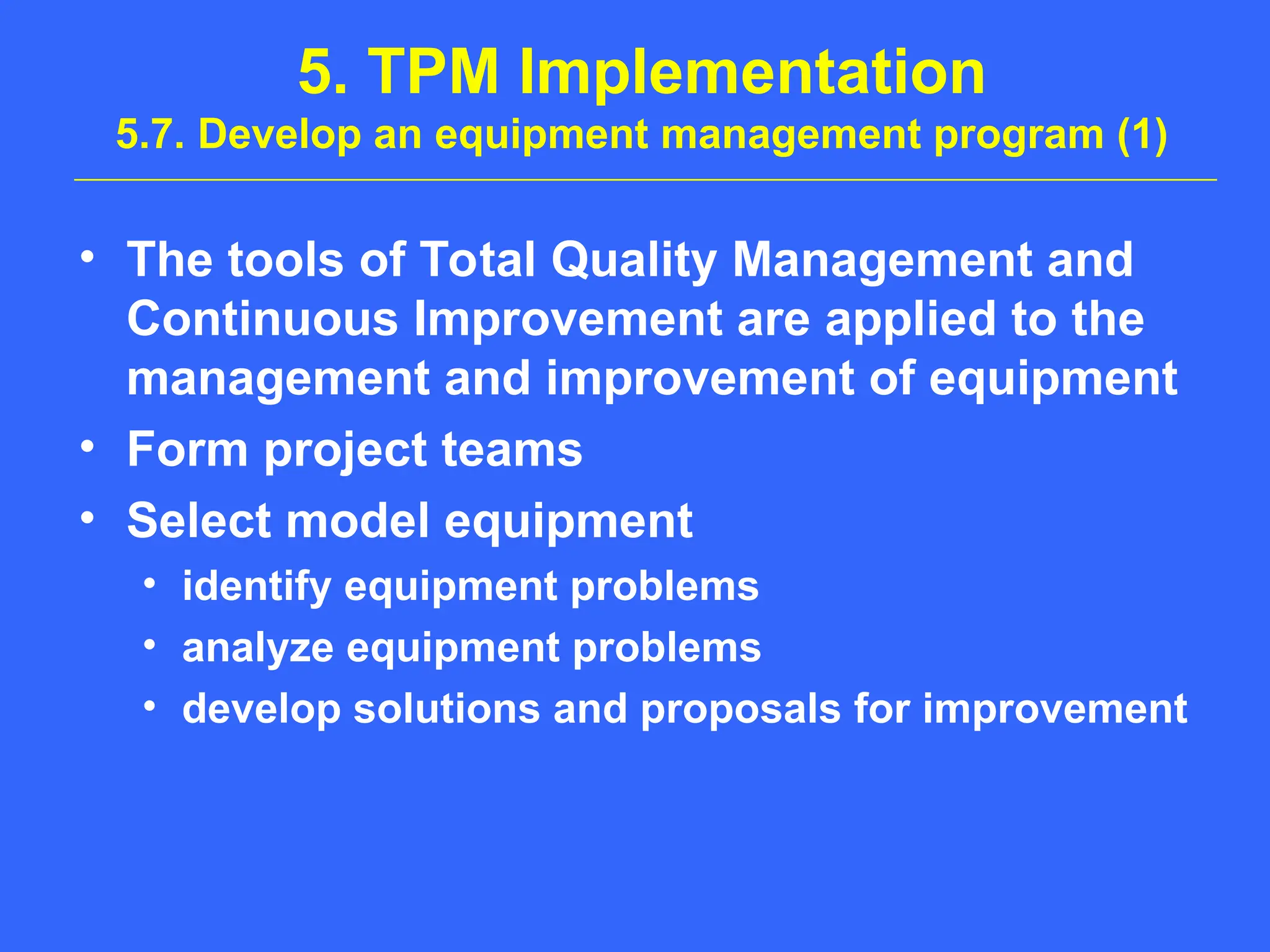 5. TPM Implementation
5.7. Develop an equipment management program (1)
• The tools of Total Quality Management and
Continuous Improvement are applied to the
management and improvement of equipment
• Form project teams
• Select model equipment
• identify equipment problems
• analyze equipment problems
• develop solutions and proposals for improvement
 