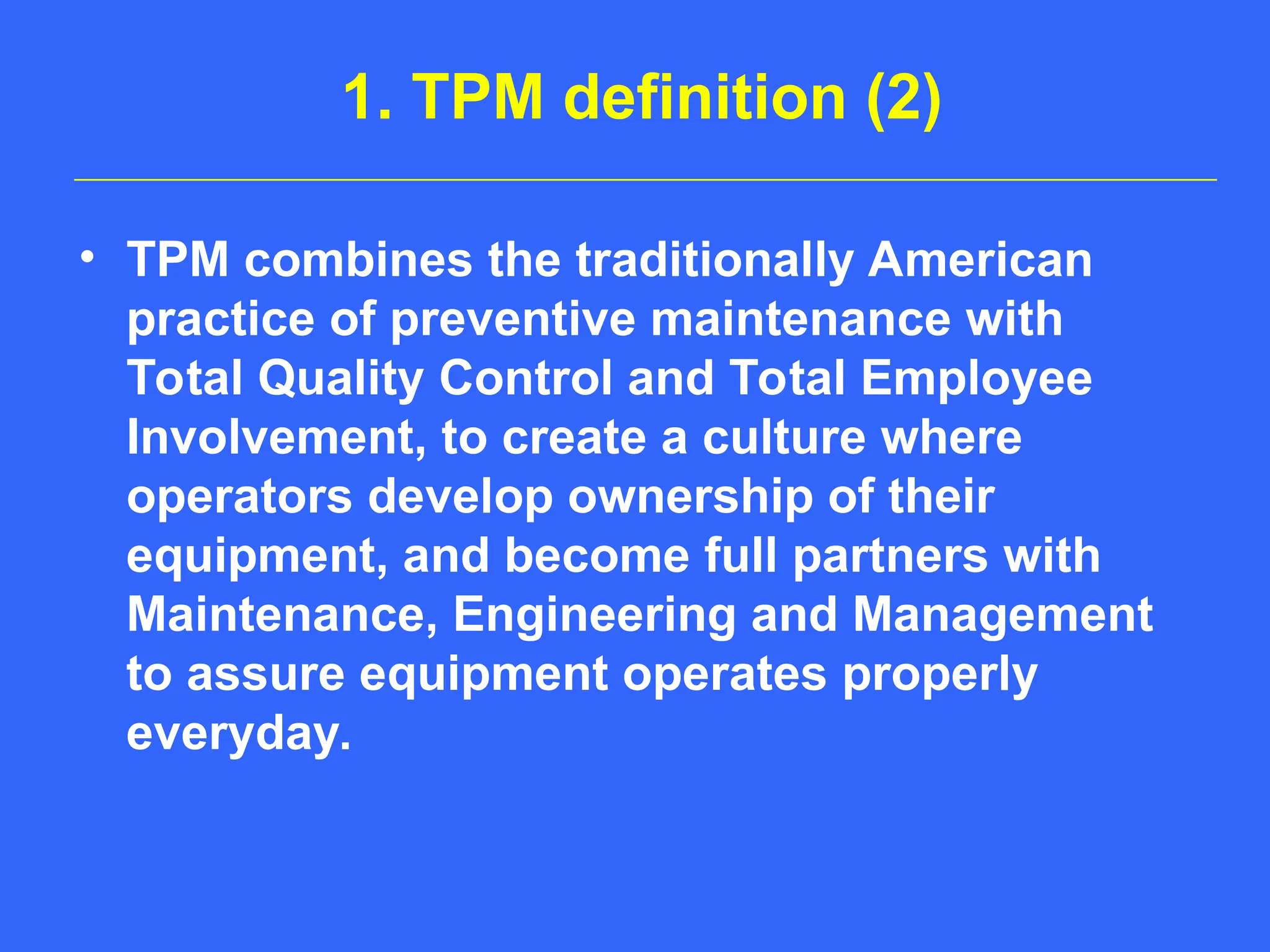 1. TPM definition (2)
• TPM combines the traditionally American
practice of preventive maintenance with
Total Quality Control and Total Employee
Involvement, to create a culture where
operators develop ownership of their
equipment, and become full partners with
Maintenance, Engineering and Management
to assure equipment operates properly
everyday.
 