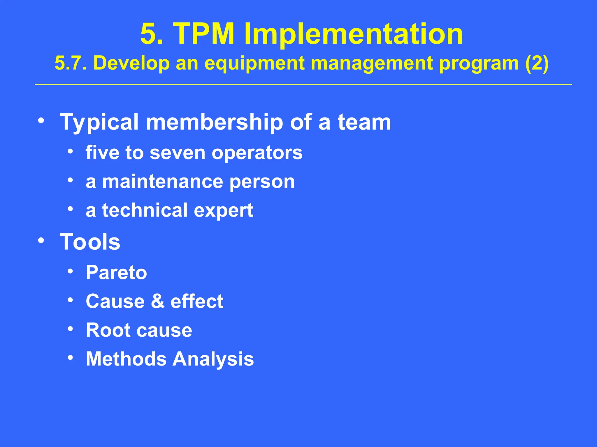 5. TPM Implementation
5.7. Develop an equipment management program (2)
• Typical membership of a team
• five to seven operators
• a maintenance person
• a technical expert
• Tools
• Pareto
• Cause & effect
• Root cause
• Methods Analysis
 
