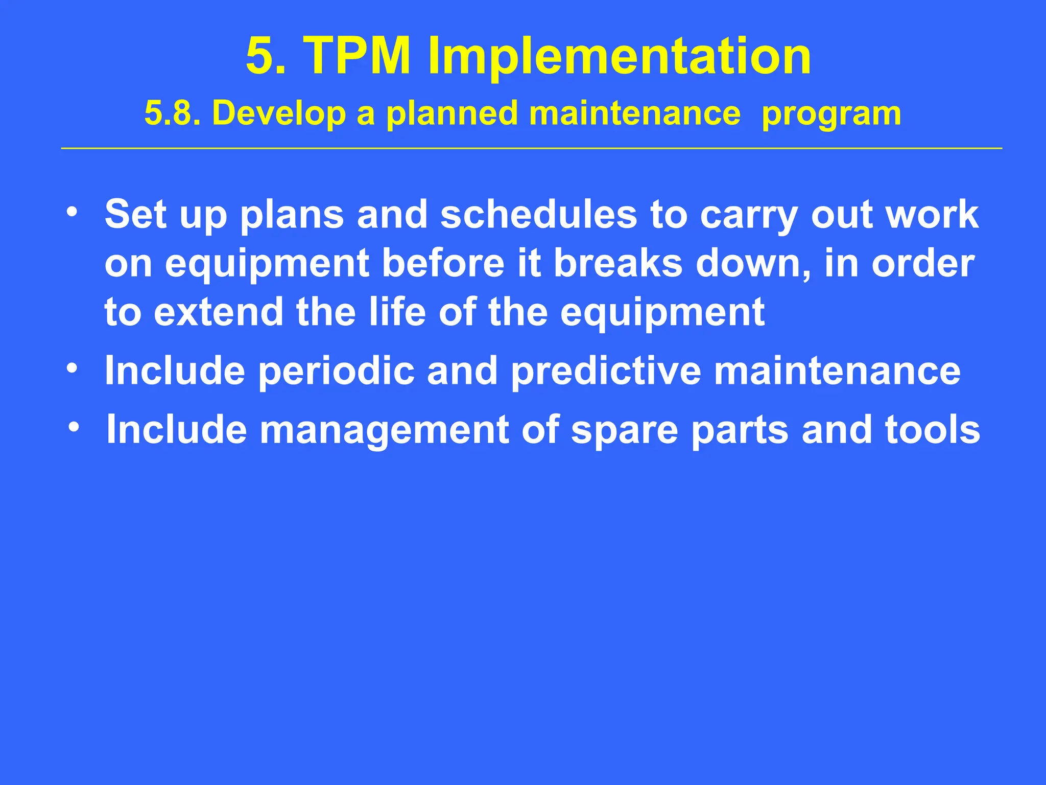 5. TPM Implementation
5.8. Develop a planned maintenance program
• Set up plans and schedules to carry out work
on equipment before it breaks down, in order
to extend the life of the equipment
• Include periodic and predictive maintenance
• Include management of spare parts and tools
 
