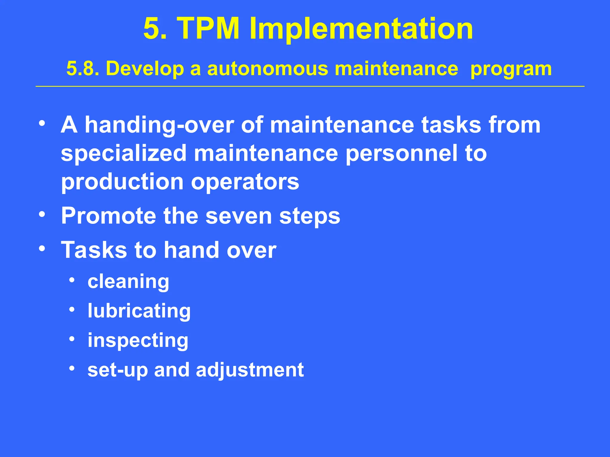 5. TPM Implementation
5.8. Develop a autonomous maintenance program
• A handing-over of maintenance tasks from
specialized maintenance personnel to
production operators
• Promote the seven steps
• Tasks to hand over
• cleaning
• lubricating
• inspecting
• set-up and adjustment
 