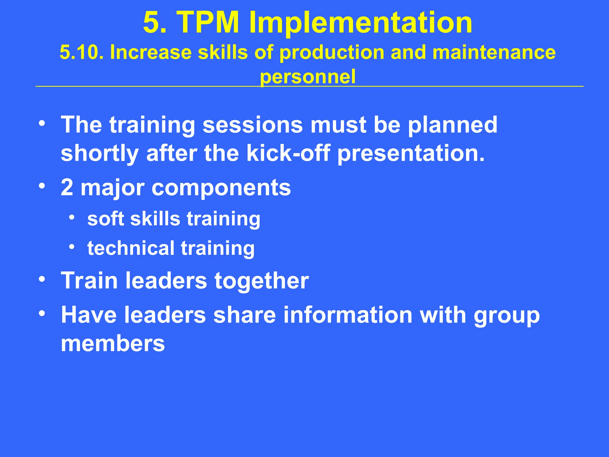 5. TPM Implementation
5.10. Increase skills of production and maintenance
personnel
• The training sessions must be planned
shortly after the kick-off presentation.
• 2 major components
• soft skills training
• technical training
• Train leaders together
• Have leaders share information with group
members
 