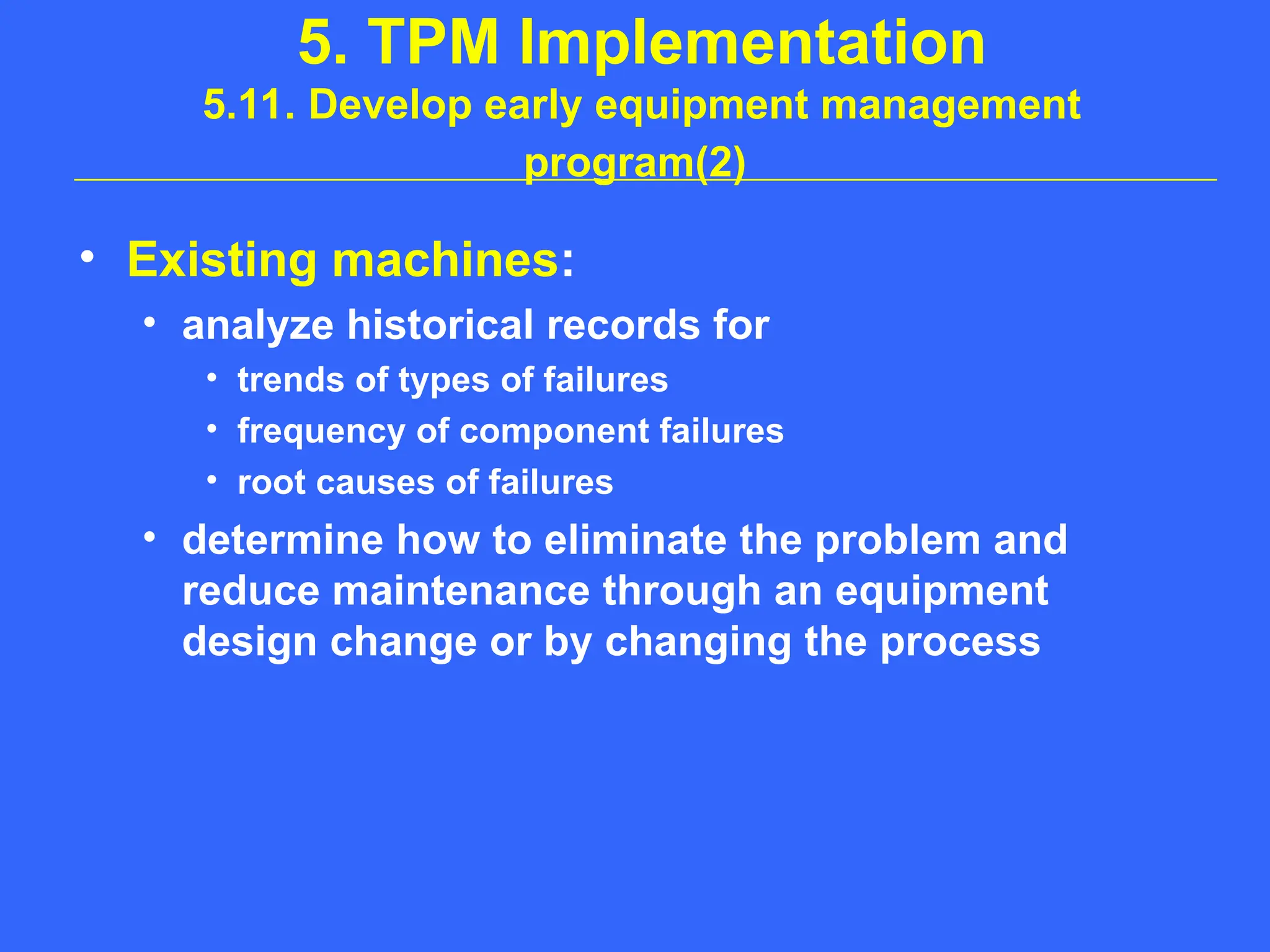 5. TPM Implementation
5.11. Develop early equipment management
program(2)
• Existing machines:
• analyze historical records for
• trends of types of failures
• frequency of component failures
• root causes of failures
• determine how to eliminate the problem and
reduce maintenance through an equipment
design change or by changing the process
 