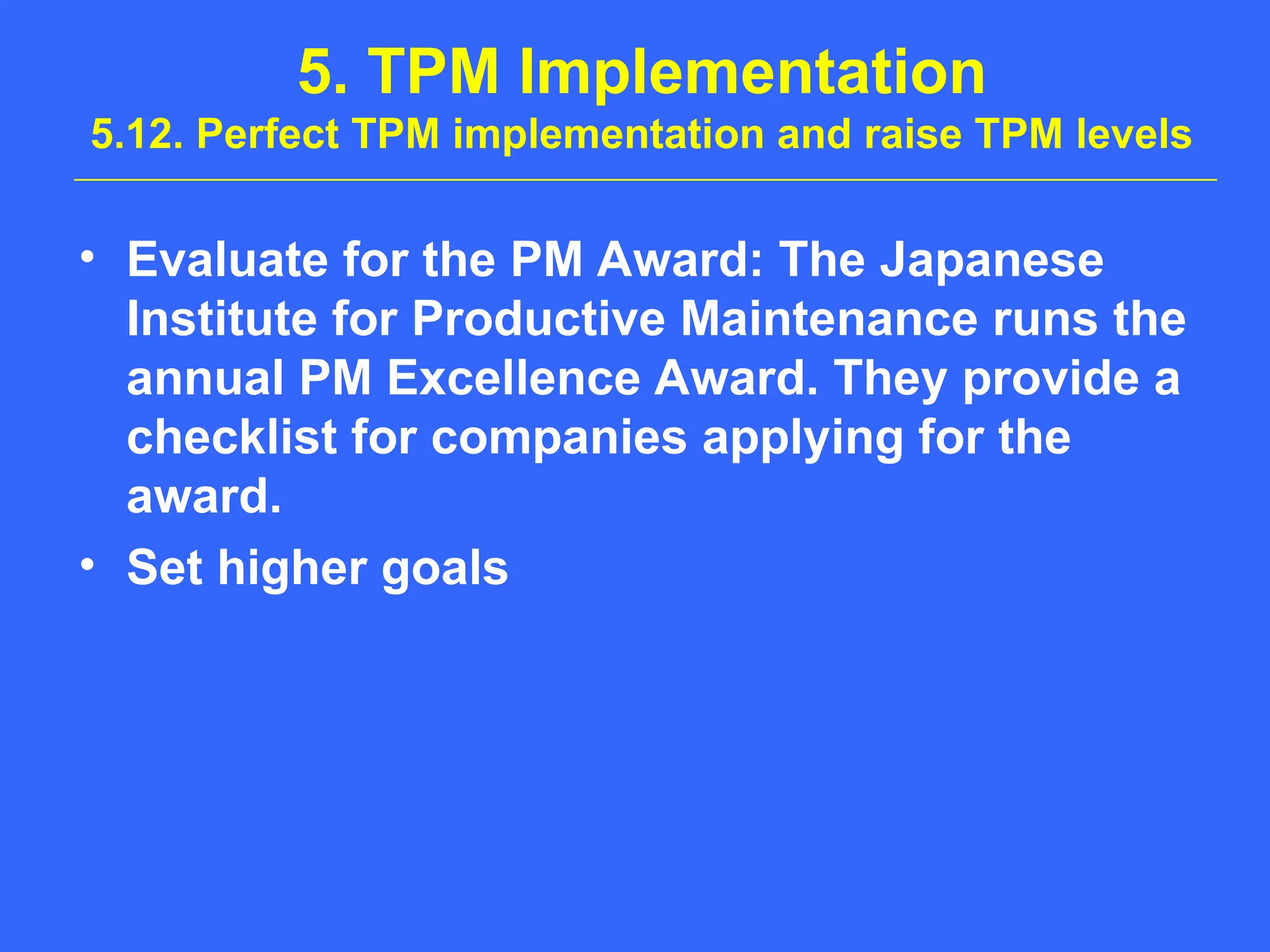 5. TPM Implementation
5.12. Perfect TPM implementation and raise TPM levels
• Evaluate for the PM Award: The Japanese
Institute for Productive Maintenance runs the
annual PM Excellence Award. They provide a
checklist for companies applying for the
award.
• Set higher goals
 