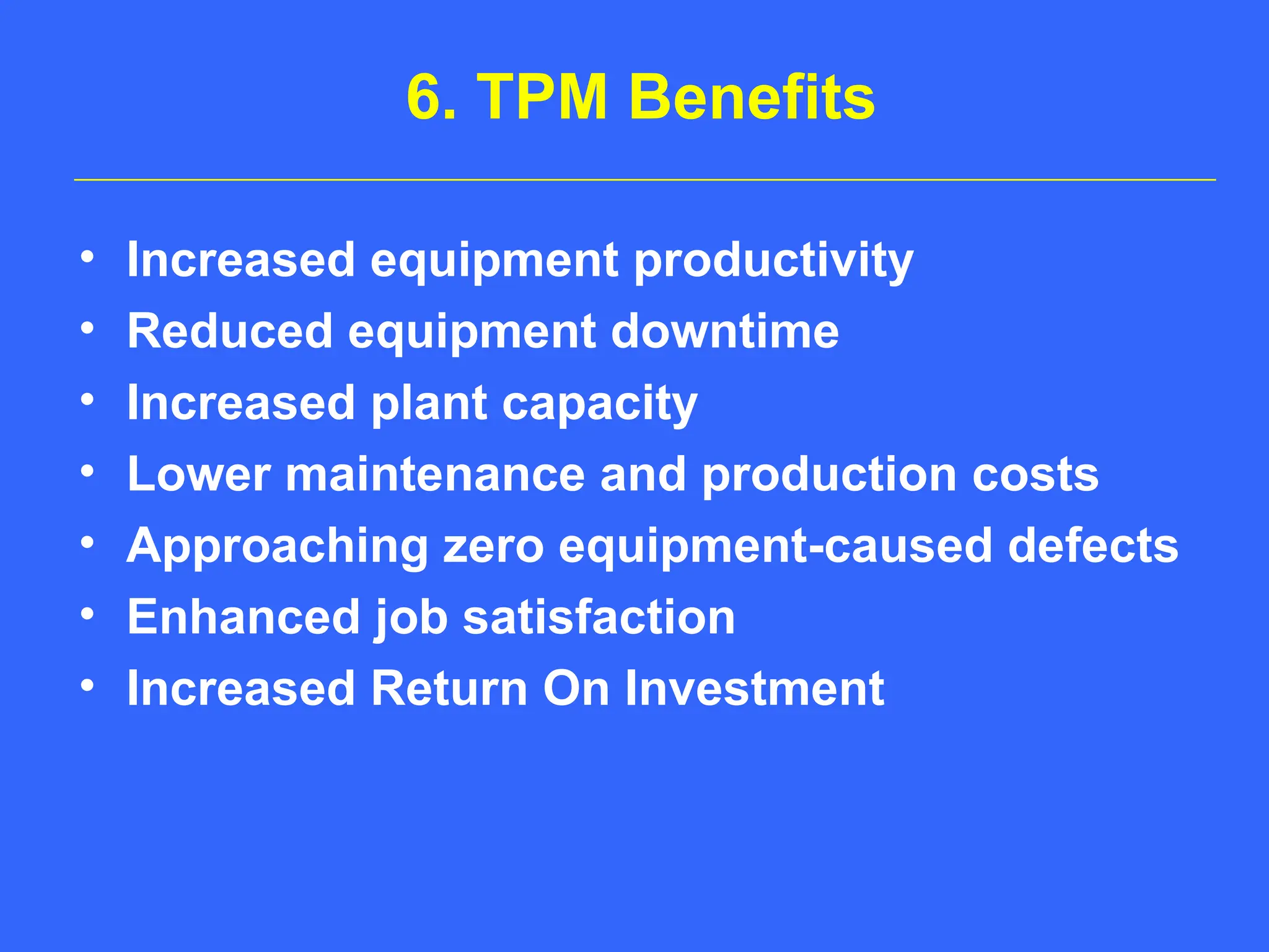 6. TPM Benefits
• Increased equipment productivity
• Reduced equipment downtime
• Increased plant capacity
• Lower maintenance and production costs
• Approaching zero equipment-caused defects
• Enhanced job satisfaction
• Increased Return On Investment
 