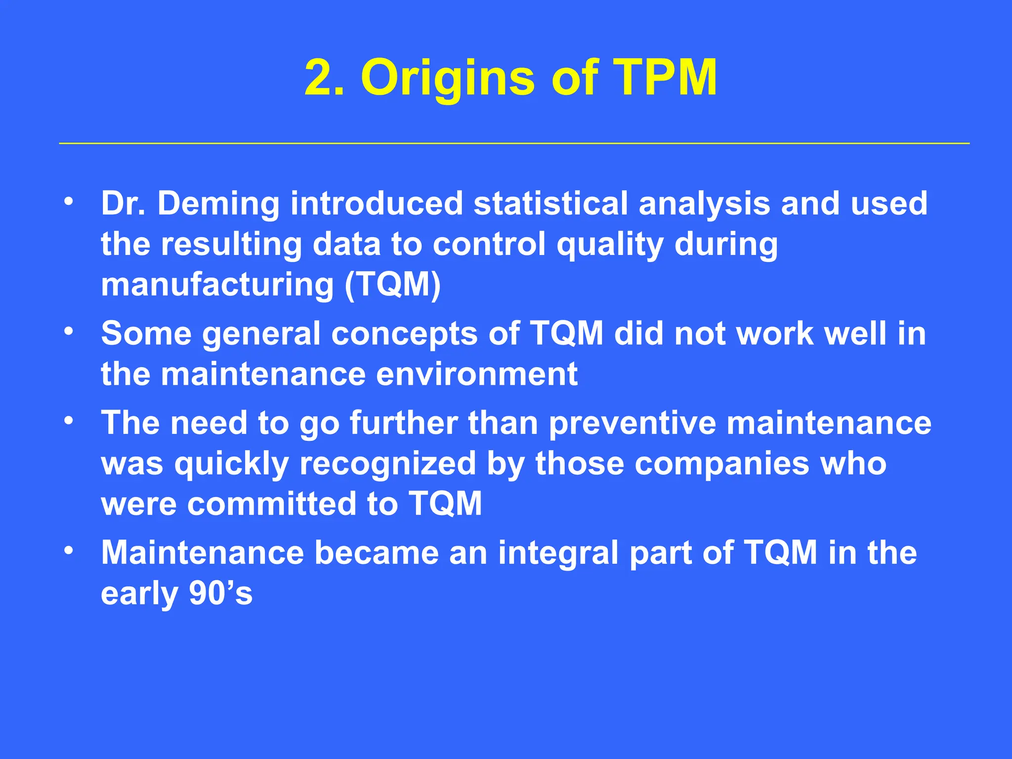 2. Origins of TPM
• Dr. Deming introduced statistical analysis and used
the resulting data to control quality during
manufacturing (TQM)
• Some general concepts of TQM did not work well in
the maintenance environment
• The need to go further than preventive maintenance
was quickly recognized by those companies who
were committed to TQM
• Maintenance became an integral part of TQM in the
early 90’s
 
