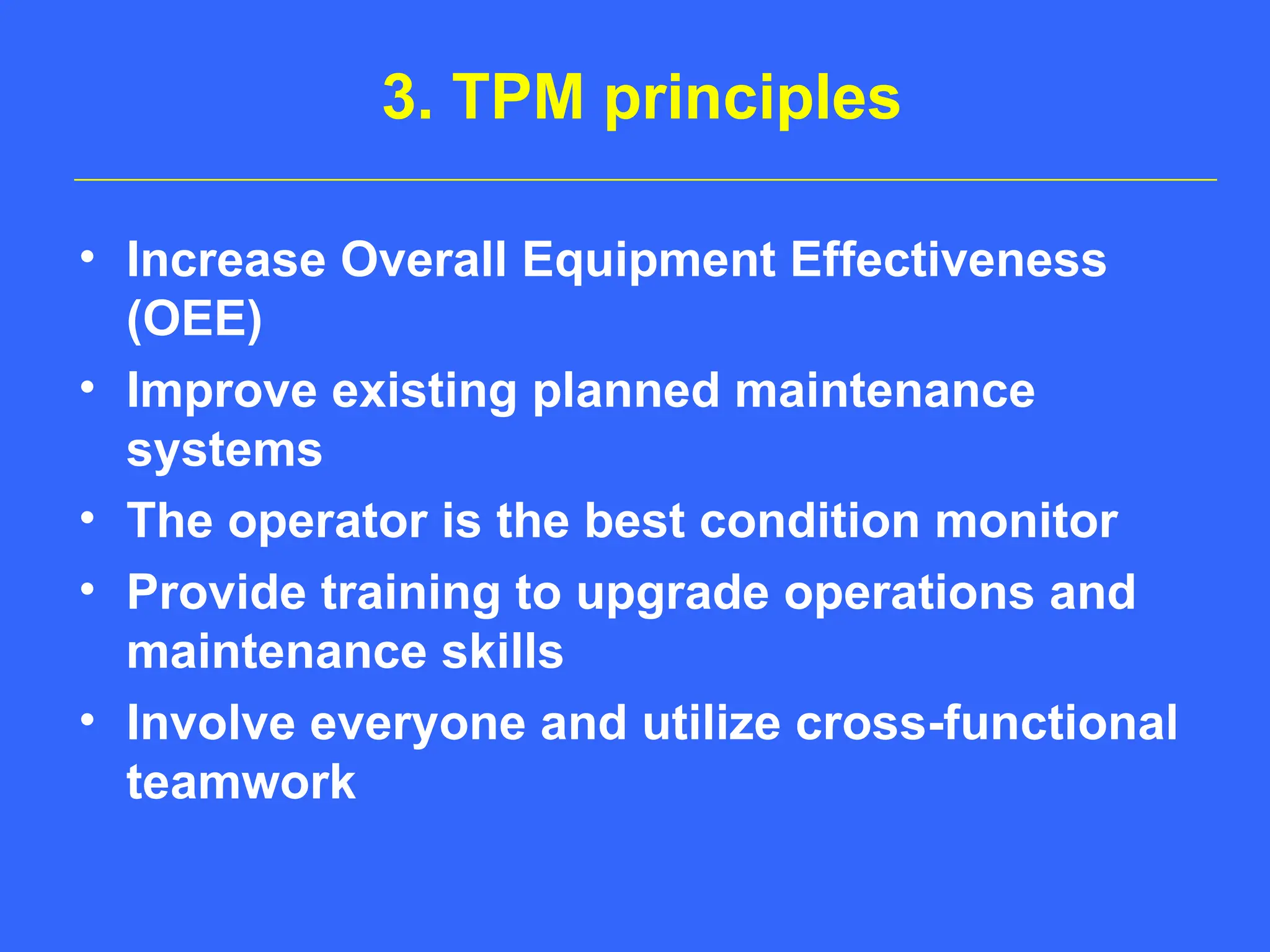 3. TPM principles
• Increase Overall Equipment Effectiveness
(OEE)
• Improve existing planned maintenance
systems
• The operator is the best condition monitor
• Provide training to upgrade operations and
maintenance skills
• Involve everyone and utilize cross-functional
teamwork
 