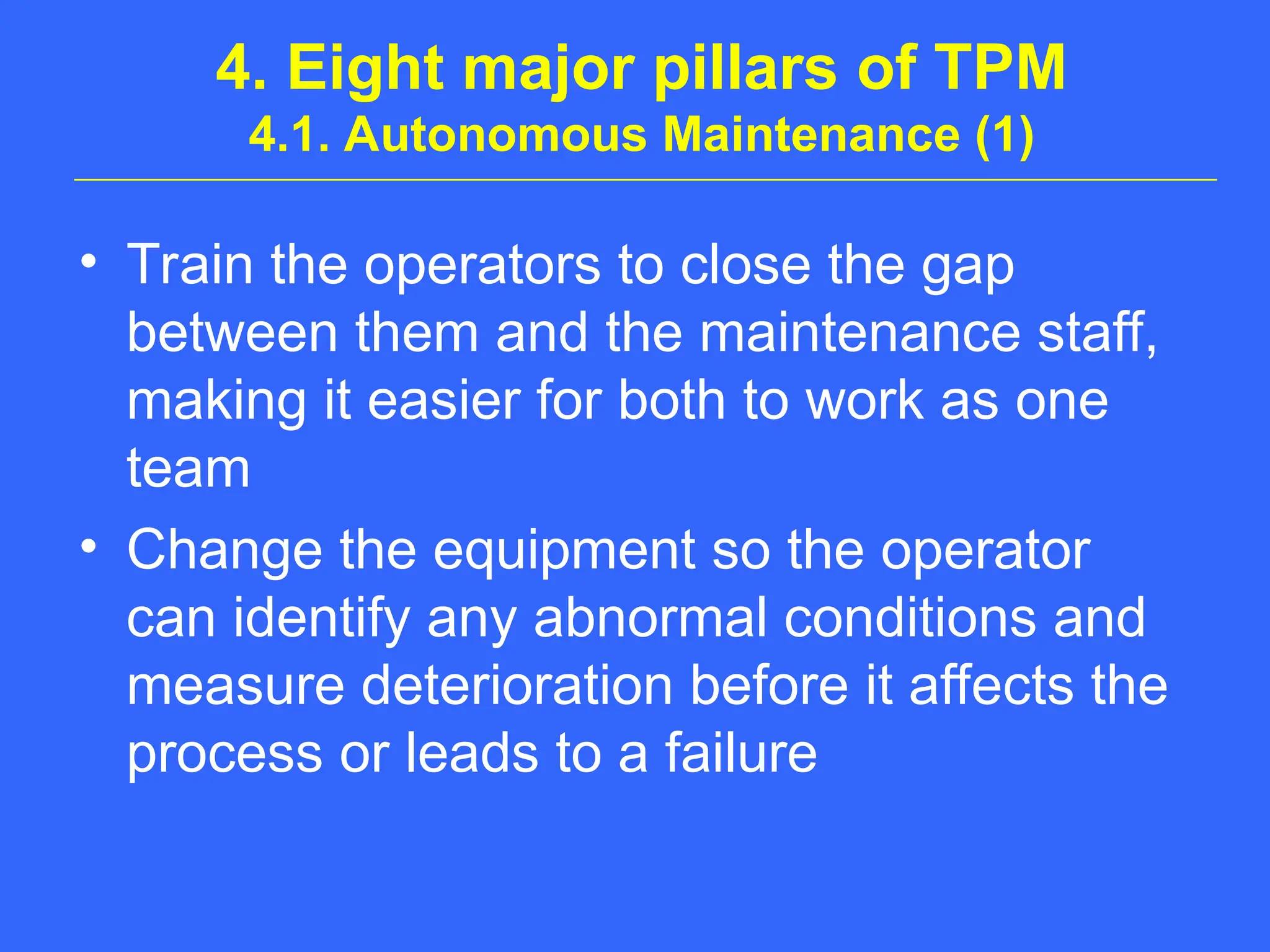 4. Eight major pillars of TPM
4.1. Autonomous Maintenance (1)
• Train the operators to close the gap
between them and the maintenance staff,
making it easier for both to work as one
team
• Change the equipment so the operator
can identify any abnormal conditions and
measure deterioration before it affects the
process or leads to a failure
 