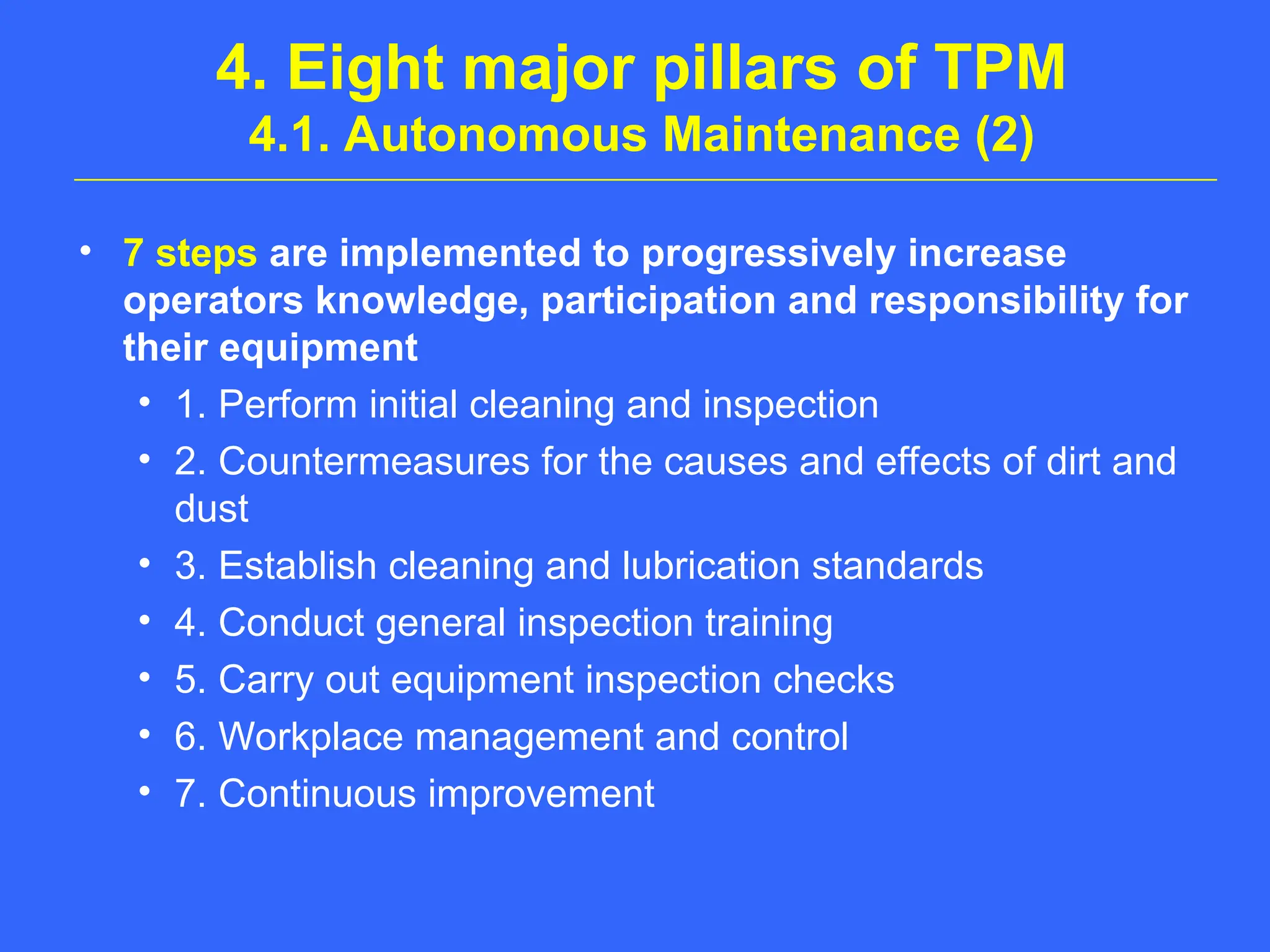 4. Eight major pillars of TPM
4.1. Autonomous Maintenance (2)
• 7 steps are implemented to progressively increase
operators knowledge, participation and responsibility for
their equipment
• 1. Perform initial cleaning and inspection
• 2. Countermeasures for the causes and effects of dirt and
dust
• 3. Establish cleaning and lubrication standards
• 4. Conduct general inspection training
• 5. Carry out equipment inspection checks
• 6. Workplace management and control
• 7. Continuous improvement
 