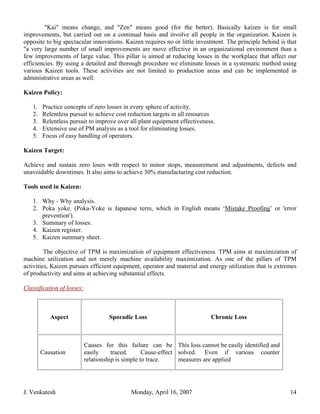 "Kai" means change, and "Zen" means good (for the better). Basically kaizen is for small
improvements, but carried out on a continual basis and involve all people in the organization. Kaizen is
opposite to big spectacular innovations. Kaizen requires no or little investment. The principle behind is that
"a very large number of small improvements are move effective in an organizational environment than a
few improvements of large value. This pillar is aimed at reducing losses in the workplace that affect our
efficiencies. By using a detailed and thorough procedure we eliminate losses in a systematic method using
various Kaizen tools. These activities are not limited to production areas and can be implemented in
administrative areas as well.

Kaizen Policy:

   1.   Practice concepts of zero losses in every sphere of activity.
   2.   Relentless pursuit to achieve cost reduction targets in all resources
   3.   Relentless pursuit to improve over all plant equipment effectiveness.
   4.   Extensive use of PM analysis as a tool for eliminating losses.
   5.   Focus of easy handling of operators.

Kaizen Target:

Achieve and sustain zero loses with respect to minor stops, measurement and adjustments, defects and
unavoidable downtimes. It also aims to achieve 30% manufacturing cost reduction.

Tools used in Kaizen:

   1. Why - Why analysis.
   2. Poka yoke. (Poka-Yoke is Japanese term, which in English means ‘Mistake Proofing’ or 'error
      prevention').
   3. Summary of losses.
   4. Kaizen register.
   5. Kaizen summary sheet.

         The objective of TPM is maximization of equipment effectiveness. TPM aims at maximization of
machine utilization and not merely machine availability maximization. As one of the pillars of TPM
activities, Kaizen pursues efficient equipment, operator and material and energy utilization that is extremes
of productivity and aims at achieving substantial effects.

Classification of losses:



           Aspect                    Sporadic Loss                         Chronic Loss



                            Causes for this failure can be This loss cannot be easily identified and
        Causation           easily     traced.      Cause-effect solved. Even if various counter
                            relationship is simple to trace.     measures are applied




J. Venkatesh                                 Monday, April 16, 2007                                        14
 