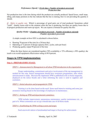 Performance (Speed) = (Cycle time x Number of products processed)
                                                     Production time

Net production time is the time during which the products are actually produced. Speed losses, small stops,
idling, and empty positions in the line indicate that the line is running, but it is not providing the quantity it
should.

Q - Refers to quality rate. Which is percentage of good parts out of total produced. Sometimes called
“yield”. Quality losses refer to the situation when the line is producing, but there are quality losses due to
in-progress production and warm up rejects. We can express a formula for quality like this:

               Quality (Yield) = (Number of products processed – Number of products rejected)
                                             (Number of products processed)

       A simple example on how OEE is calculated is shown below.

   •   Running 70 percent of the time (in a 24-hour day)
   •   Operating at 72 percent of design capacity (flow, cycles, units per hour)
   •   Producing quality output 99 percent of the time

     When the three factors are considered together (70% availability x 72% efficiency x 99% quality), the
result is an overall equipment effectiveness rating of 49.9 percent.

Stages in TPM implementation:
Step A - PREPARATORY STAGE:

       STEP 1 - Announcement by Management to all about TPM introduction in the organization:

              Proper understanding, commitment and active involvement of the top management in
       needed for this step. Senior management should have awareness programmes, after which
       announcement is made. Decision the implement TPM is published in the in house magazine,
       displayed on the notice boards and a letter informing the same is send to suppliers and
       customers.

       STEP 2 - Initial education and propaganda for TPM:

             Training is to be done based on the need. Some need intensive training and some just
       awareness training based on the knowledge of employees in maintenance.

       STEP 3 - Setting up TPM and departmental committees:

                TPM includes improvement, autonomous maintenance, quality maintenance etc., as
       part of it. When committees are set up it should take care of all those needs.

       STEP 4 - Establishing the TPM working system and target:

                Each area/work station is benchmarked and target is fixed up for achievement.


J. Venkatesh                                Monday, April 16, 2007                                              6
 