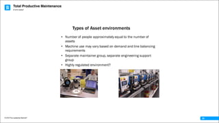 Total Productive Maintenance
© 2016 The Leadership Network®
© 2016 Jidoka®
25
• Number of people approximately equal to the number of
assets
• Machine use may vary based on demand and line balancing
requirements
• Separate maintainer group, separate engineering support
group
• Highly regulated environment?
Types of Asset environments
 