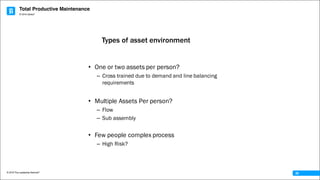 Total Productive Maintenance
© 2016 The Leadership Network®
© 2016 Jidoka®
28
• One or two assets per person?
– Cross trained due to demand and line balancing
requirements
• Multiple Assets Per person?
– Flow
– Sub assembly
• Few people complex process
– High Risk?
Types of asset environment
 