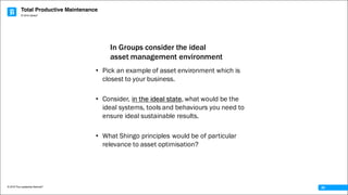 Total Productive Maintenance
© 2016 The Leadership Network®
© 2016 Jidoka®
29
• Pick an example of asset environment which is
closest to your business.
• Consider, in the ideal state, what would be the
ideal systems, tools and behaviours you need to
ensure ideal sustainable results.
• What Shingo principles would be of particular
relevance to asset optimisation?
In Groups consider the ideal
asset management environment
 