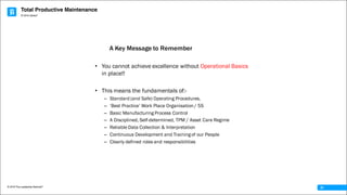 Total Productive Maintenance
© 2016 The Leadership Network®
© 2016 Jidoka®
31
• You cannot achieve excellence without Operational Basics
in place!!
• This means the fundamentals of:-
– Standard (and Safe) Operating Procedures,
– ‘Best Practice’ Work Place Organisation / 5S
– Basic Manufacturing Process Control
– A Disciplined, Self-determined, TPM / Asset Care Regime
– Reliable Data Collection & Interpretation
– Continuous Development and Training of our People
– Clearly defined roles and responsibilities
A Key Message to Remember
 