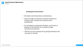 Total Productive Maintenance
© 2016 The Leadership Network®
© 2016 Jidoka®
34
• Striving for world class status is revolutionary.
• Culture change is evolutionary, because resistance to
change is both universal and a natural human
characteristic.
• Our philosophy and approach therefore, must centre on
tapping into the potential of our people through
Involvement & Teamwork
• TPM sets out to do precisely this by giving ownership to the
“new ways of working”
Creating the Environment
 