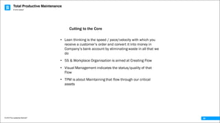 Total Productive Maintenance
© 2016 The Leadership Network®
© 2016 Jidoka®
36
• Lean thinking is the speed / pace/velocity with which you
receive a customer’s order and convert it into money in
Company’s bank account by eliminating waste in all that we
do
• 5S & Workplace Organisation is aimed at Creating Flow
• Visual Management indicates the status/quality of that
Flow
• TPM is about Maintaining that flow through our critical
assets
Cutting to the Core
 