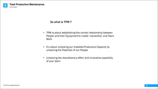 Total Productive Maintenance
© 2016 The Leadership Network®
© 2016 Jidoka®
37
• TPM is about establishing the correct relationship between
People and their Equipment to create ‘ownership’ and Team
Work
• It’s about unlocking our Installed Productive Capacity by
unlocking the Potential of our People
• Unlocking the discretionary effort and innovative capability
of your team
So what is TPM ?
 