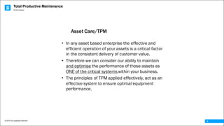 Total Productive Maintenance
© 2016 The Leadership Network®
© 2016 Jidoka®
6
• In any asset based enterprise the effective and
efficient operation of your assets is a critical factor
in the consistent delivery of customer value.
• Therefore we can consider our ability to maintain
and optimise the performance of those assets as
ONE of the critical systems within your business.
• The principles of TPM applied effectively, act as an
effective system to ensure optimal equipment
performance.
Asset Care/TPM
 