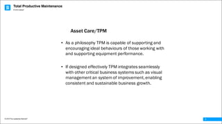 Total Productive Maintenance
© 2016 The Leadership Network®
© 2016 Jidoka®
7
• As a philosophy TPM is capable of supporting and
encouraging ideal behaviours of those working with
and supporting equipment performance.
• If designed effectively TPM integrates seamlessly
with other critical business systems such as visual
management an system of improvement,enabling
consistent and sustainable business growth.
Asset Care/TPM
 
