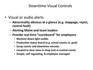 Downtime Visual Controls
• Visual or audio alerts
– Abnormality obvious at a glance (e.g. stoppage, reject,
control fault)
– Alerting Maint and team leaders
– Provide real time “scoreboard” for employees
• Machine down light visible.
• Production status board (e.g. actual counts vs. goal)
• Scrap counts and downtime minutes
• Located in clear view in shop (not in control room)
• Simple, self regulating, & employee managed
 