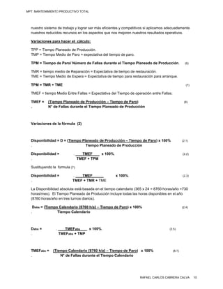 MPT: MANTENIMIENTO PRODUCTIVO TOTAL




  nuestro sistema de trabajo y lograr ser más eficientes y competitivos si aplicamos adecuadamente
  nuestros reducidos recursos en los aspectos que nos mejoren nuestros resultados operativos.

  Variaciones para hacer el cálculo:

  TPP = Tiempo Planeado de Producción.
  TMP = Tiempo Medio de Paro = expectativa del tiempo de paro.

  TPM = Tiempo de Paro/ Número de Fallas durante el Tiempo Planeado de Producción.                 (6)

  TMR = tiempo medio de Reparación = Expectativa de tiempo de restauración.
  TME = Tiempo Medio de Espera = Expectativa de tiempo para restauración para arranque.

  TPM = TMR + TME                                                                                   (7)

  TMEF = tiempo Medio Entre Fallas = Expectativa del Tiempo de operación entre Fallas.

  TMEF =    (Tiempo Planeado de Producción – Tiempo de Paro)                                      (8)
  .         N° de Fallas durante el Tiempo Planeado de Producción



  Variaciones de la fórmula (2)



  Disponibilidad = D = (Tiempo Planeado de Producción – Tiempo de Paro) x 100%                   (2.1)
  .                              Tiempo Planeado de Producción

  Disponibilidad =          .      TMEF     x 100%.                                              (2.2)
  .                              TMEF + TPM

  Sustituyendo la formula (7):

  Disponibilidad =          .   TMEF                  x 100%.                                    (2.3)
  .                         TMEF + TMR + TME

  La Disponibilidad absoluta está basada en el tiempo calendario (365 x 24 = 8760 horas/año =730
  horas/mes). El Tiempo Planeado de Producción incluye todas las horas disponibles en el año
  (8760 horas/año en tres turnos diarios).

   Dabs = (Tiempo Calendario {8760 h/a} – Tiempo de Paro) x 100%                                 (2.4)
  .              Tiempo Calendario



  Dabs =         .      TMEFabs       x 100%.                                        (2.5)
  .                  TMEFabs + TMP



  TMEFabs =    (Tiempo Calendario {8760 h/a} – Tiempo de Paro) x 100%                    (8.1)
  .                N° de Fallas durante el Tiempo Calendario




                                                                   RAFAEL CARLOS CABRERA CALVA            10
 