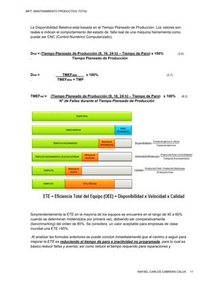 MPT: MANTENIMIENTO PRODUCTIVO TOTAL




  La Disp
        ponibilidad Relativa está basada en el Tiempo Plane
                                  b            T          eado de Prod
                                                                     ducción. Los v
                                                                                  valores son
  reales e indican el comportamien del estado de falla rea de una máq
                      c            nto         o          al         quina herramienta como
  puede ser CNC (Co   ontrol Numéric Computari
                                   co          izado).



  Drel = (Tiempo Plan
         (          neado de Pro
                               oducción {8, 16, 24 h} – T
                                          ,             Tiempo de P
                                                                  Paro) x 100%                 (2.6)
  .                       Tiemp Planeado de Producci
                              po                        ión



  Drel =        .     TMEFabs    x 100%.                                               (2.7)
  .                 TM abs + TMP
                     MEF       P



  TMEFrel =
      r       (Tiemp Planeado de Producci {8, 16, 24 h} – Tiempo de Paro) x 100%
                   po                        ión       4          o                               (8.2)
  .                N° de Fallas durante el Tie
                   N            d            empo Planea
                                                       ado de Produ
                                                                  ucción




       endentemente la ETE en la mayoría de los equipos s encuentra en el rango d 40 a 60%
  Sorpre           e            a                       se                      de
  cuando se determin midiéndol por primer vez, debien ser comp
        o          nan          los         ra           ndo       parativamentee
       hmarking) del orden de 85% Se conside un valor aceptable pa empresas de clase
  (bench                        %.          era                    ara
  mundia una ETE >8
        al          85%.

  Al ana
       alizar las form
                     mulas anteriore se puede concluir inme
                                    es         c            ediatamente q el camino a seguir par
                                                                         que        o             ra
  mejora la ETE es reduciendo el tiempo de paro e inacti
       ar             r            e           p             ividad no pro
                                                                         ogramada, ppara lo cual es
                                                                                                  s
  básico reducir fallas y averías; as como reducir el tiempo r
                      s             sí                       requerido par reparacion y
                                                                         ra         nes




                                                                     RAFAEL CARLOS CABRERA CALVA          11
 