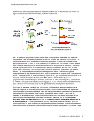 MPT: MANTENIMIENTO PRODUCTIVO TOTAL




  calibraciones eliminnando desperddicios de matteriales, reduc
                                                              ciendo los mo
                                                                          ovimientos y e tiempo en
                                                                                       el
  lograr la calidad req
         l            querida reduci
                                   iendo los productos rechaz zados.




  MPT se centra en la optimización de la planificación y prog
                       a             n                          gramación pa lograr una constante
                                                                             ara          a
  disponibilidad y alto rendimiento operativo, ya que son fac
                      o                            a            ctores que afe
                                                                             ectan la produuctividad. Las
                                                                                                        s
  pérdida se derivan de la disponibilidad disminuida, por av
         as           n                                         verías y camb de configu
                                                                             bio          uración de
  equipo y maquinaria Es decir, la situación en la que la líne no está fun
        o              a.           a                           ea            ncionando, cuuando debería a
  estar operando. Las pérdidas de rendimiento se derivan de las pérdidas de velocidad y pequeñas
        o              s                                         e            s                         s
  parada o posicione vacías en un transporta
        as             es            u             ador debiendo estar llenas . En este caso, la línea
                                                                o
  puede estar funcion nando, y aun cuando lo hac no es en lla cantidad o capacidad q debería
                                     c              ce,                                   que
  hacerlo Las pérdida de producc
         o.            as            ción consisten en pérdidas debido a los rechazos y pobre
                                                                 s           s
  compo ortamiento de la puesta en marcha en la línea de pro
                                                   a            oducción de lo productos. Estas pérdid
                                                                             os                         das
  llevan a los bajos vaalores de la eficacia total del equipo (ET
                                    e              d             TE), que prop
                                                                             porciona una indicación de la
                                                                                                        e
  reducid eficacia del proceso de producción. MPT ayuda a elevar el va de la ETE
         da                         e                                        alor         E,
  proporcionando una estructura para facilitar la evaluación d estas pérd
                       a            p              a             de          didas (KPI’s). Aplicación dee
  la TPM lleva a mejo
       M              oras tanto a co como a largo plazo, lo cual lo hace una excelen herramienta
                                     orto                       o            e            nte
  para saatisfacer las necesidades en el mundo globalizado e que compe
                       n             e                          en           etimos diariam
                                                                                          mente.

  En el caso de solo estar operand uno o dos turnos exclus
        c             e           do                        sivamente, es responsabili
                                                                          s              idad de la
  Direcci coordinar la búsqueda de nuevos mercados o p
         ión         r            a            m            productos adiccionales que puedan ser
  manufa acturados con el equipo ex
                      n           xistente, para que el equip trabaje un mayor tiempo y permanez
                                               a            po                           o            zca
  menos tiempo ocios teniendo como objetivo el máximo a día (24 hora
        s            so,          c            o            al            as). Con lo c cual se
  mejora la recuperación de la in
        ará:                      nversión de la maquinaria, habrá una m
                                                a             ,           mayor distribuución de los
  gastos fijos y conse
        s            ecuentemente mejorará la utilidad neta, ya que lo qu e se busca es ganar
                                 e                                                       s
  suficie
        ente dinero hoy y en el fu
                     h            uturo. Lo cua es la respo nsabilidad p
                                               al                        primaria de la Dirección y
                                                                                         a
  el equipo Gerencia Existen ge
                     al.          eneralmente muchas altern
                                                m           rnativas de loggrar lo anterio solo por
                                                                                         or,
  nombra algunas: (1 Joint Ventu
         ar          1)           ures con empr resas extranjjeras que desseen iniciar acctividades en el
  país co un mínimo de inversión para reducir sus riesgos -
        on           o                                       -relación gana ganar-,(2) Exportar a ba
                                                                           ar                         aja




                                                                         RAFAEL CARLOS CABRERA CALVA          12
 
