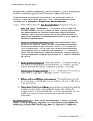 MPT: MANTENIMIENTO PRODUCTIVO TOTAL




  o marginal utilidad, siendo más competitivos y cubriendo básicamente la parte de costos directos y
  los variables incrementales; (3) Nuevos productos similares; (4) Maquila nacional, etc.

  En base a lo anterior, el mantenimiento no es un gasto, es una inversión para mejorar la
  manufactura, la seguridad, la calidad, la flexibilidad y reducir los tiempos de entrega. Lo cual
  constituye la meta de la Manufactura Ágil y Flexible o Manufactura Esbelta.

  Nakajima estableció a finales de los 80’s Seis Grandes Pérdidas de tiempo en la producción:

          1. Fallas en el Equipo. Fallas esporádicas y crónicas, paros súbitos e inesperados
             resultantes del deterioro de los componentes mecánicos y eléctricos. Averías crónicas,
             las cuales generalmente son el resultado de defectos en el equipo, herramientas,
             materiales o métodos de operación dando como resultado pérdidas de tiempo que
             afectan al resto del proceso, multiplicándose el tiempo perdido en la gran mayoría de
             las ocasiones por efecto domino.

          2. Ajustes y Cambios de Configuración (Set up). Día a día se requiere con mayor
             frecuencia hacer corridas de lotes más pequeños para satisfacer eficientemente las
             necesidades de un mercado global, donde cada Cliente es único con necesidades
             únicas muy específicas. Lo cual nos lleva a tener que reducir el tiempo de ajustes y
             cambios de configuración de nuestras maquinas herramientas, El no contar con un
             sistema adecuado para reducir las pérdidas de tiempo debidos a estos conceptos nos
             conduce a estar fuera del mercado actual por no contar con un sistema de manufactura
             ágil y flexible.


          3. Equipo Ocioso e Interrupciones. Debidas generalmente a anomalías en el material y
             leves malfuncionamientos de las maquinas herramientas que pueden ser superados
             mediante el remplazo del material o restableciendo ajustes a los componentes.

          4. Velocidades de Operación Reducidas. El operar a velocidades menores para las que
             está diseñado el equipo implica pérdida de productividad y sobre inversión.


          5. Defectos en Proceso/ Defectos en los productos. Productos defectuosos, sea cual
             sea la razón, deben ser considerados como una pérdida y por lo tanto se debe eliminar
             la raíz que los origina.

          6. Reducción del Rendimiento del Equipo. Las pérdidas al arranque de la operación de
             un equipo, ya sea por iniciar a baja velocidad, por ajustes, o por cualquier otro
             concepto afectan el rendimiento. Las pérdidas son generalmente aceptadas como una
             variable de proceso, sin embargo representan una considerable pérdida de
             productividad.


  Recomendación personal: Se deben eliminar o al menos reducir al máximo posible estas
  pérdidas en todo tipo de equipo y maquinaria. En el equipo crítico o “cuello de botella” el
  compromiso por lograrlo debe ser aún mayor y deberá ser el primero en ser optimizado.




                                                                        RAFAEL CARLOS CABRERA CALVA    13
 