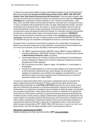 MPT: MANTENIMIENTO PRODUCTIVO TOTAL




  un abanico de nuevas oportunidades en base a las fortalezas logradas con las herramientas de la
  Manufactura Esbelta {ver artículos de Rafael Carlos Cabrera Calva: SMED, VSM, QFD, MPT,
  Kanban, Poka Yoke Análisis Financiero para NO Financieros}. Como se puede visualizar, esto
  tiene que ser promovido por la Dirección General de la empresa ya que es parte de la Planeación
  Estratégica de la organización. Buscar resultados a corto, mediano y principalmente a largo
  plazo, por lo cual debe existir una continuidad que debe ser conducida como un proyecto de vida y
  no como un programa más de desarrollo de moda o en boga. Habrá decisiones fuertes que tomar,
  comenzando con el personal mismo. Se requiere un cambio de mentalidad y salir de la zona de
  confort generalmente creada en todas las empresas. Se tendrá que realizar una ardua labor de
  convencimiento previa que bajará de la Dirección General, se fomentará y alentará continuamente
  por Directores y Gerentes hasta el menor nivel haciendo sentir un sentido de “URGENCIA”
  sincera, que de las acciones y resultados que se logren será la subsistencia y crecimiento de la
  organización. Nuevamente, es crear un sentido de grupo unido que todos dependen de cada uno y
  uno depende del grupo. Es importante la participación de cada uno y todos los miembros del grupo

  Se sugiere iniciar en la fase de convencimiento y apertura a las “nuevas ideas” con programas
  básicos, pero que serán la base para un buen desarrollo y entrenamiento de todo el personal que
  va a crecer con la empresa. El punto de partida y entrenamiento paralelo es:

              5S (SEIRI: organización/clasificar, SEITON: ordenar, SEISO: limpieza, SEIKETSU:
              normalizar/estandarizar y SHITSUKE: disciplina o hábito) Lo cual servirá para cimentar
              el Mantenimiento Productivo Total y sus pilares.
              Herramientas Básicas de la Calidad (Graficas de Corrida/Hoja de Control/Diagrama
              de flujo; Histogramas; Diagramas de Correlación /Dispersión; Diagramas de Control;
              Estratificación; Pareto; Ishikawa).
             5W 1H y técnicas como WUS –siglas en inglés- =W Despilfarro; U Irracionalidad; S
              Inestabilidad).
             Incorporar la implementación en una forma simple el Mapeo de la Cadena de Valor en
              su forma elemental, básicamente para poder distinguir las actividades con valor
              agregado, las necesarias que no añaden valor agregado y los desperdicios. Lo cual
              servirá para mejorar los tiempos requeridos para el mantenimiento y en conjunto la
              base para visualizar como realizar SMED.

   Al contar con estas bases deberá haber involucración y participación activa con aportación de
  ideas y sugerencias por parte del personal. El tiempo requerido para lograr estos primeros
  objetivos básicos dependen de la ACTITUD y APTITUD del personal con que se cuente y sobre
  todo de su motivación para participar e involucrarse activamente, el tiempo que se le dedique al
  entrenamiento y la constancia en la aplicación para convertirlos en hábito de trabajo. Una actividad
  que se realiza y practica diario, varias veces al día se convierte en costumbre en un periodo que
  oscila entre uno a tres meses en promedio. En general las personas estamos acostumbrados por
  el sistema escolar a recibir premios y castigos (calificaciones) dependiendo de la participación. Se
  sugiere realizar una campaña publicando las personas que más avance tienen y resaltando las de
  menor interés y motivándolas a mejorar pero haciendo notar que se le está dando importancia y
  seguimiento por parte de la Dirección y Gerencias a la participación activa, lo cual servirá para
  poder dar pasos más grandes en MPT, SMED, VSM y QFD entre otros. Lo que no se mide, no se
  puede mejorar, norma de Seis Sigma aplicable a todo lo que busquemos optimizar.

  Planeación e Implementación de MPT.
  Nakajima establece como base para el desarrollo de MPT cinco actividades:




                                                                      RAFAEL CARLOS CABRERA CALVA        15
 
