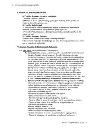 MPT: MANTENIMIENTO PRODUCTIVO TOTAL




      (I). Eliminar las Seis Grandes Pérdidas.

             A. Pérdidas debidas a tiempo de inactividad:
             1. Falla de Equipo por Averías.
             2. Montaje de nueva Configuración y Ajustes para matrices, dados, moldes en
             máquinas de moldeo, prensas, etc.
             B. Pérdidas de Velocidad.
             3. Tiempo ocioso e interrupciones breves debidas a operaciones anómalas de
             sensores, obstrucciones de trabajo en tolvas y descargas, etc.
             4. Velocidad Reducida debido a discrepancias entre la velocidad especificada del
             equipo y la real.
             C. Pérdidas debidas a Defectos.
             5. Defectos del Proceso ocasionando chatarra y retrabajos.
             6. Rendimiento Reducido. Debido tiempo que toma del arranque de la máquina hasta
             que se estabiliza la producción.

      (II). Crear un Programa de Mantenimiento Autónomo.

         Los siete pasos de un Mantenimiento Autónomo son:
                1. Limpieza Inicial: Limpiar para eliminar polvo y suciedad principalmente en el
                    cuerpo del equipo; Lubricar y Apretar; Descubrir posibles problemas y
                    corregirlos. Limpieza es Inspección. La limpieza no es una actividad estética o
                    de “maquillaje del equipo”, es la base para hacer una adecuada inspección y
                    poder asegurar el adecuado control del equipo y sus partes, eliminando polvo,
                    residuos, grasa, suciedad, etc. que se adhiere al equipo y origina defectos de
                    calidad, defectos ocultos, pérdidas de velocidad, fallas y potenciales averías.
                    Es imprescindible hacer limpieza diario, ya que pequeños conceptos como
                    basura, polvo, fricciones, aflojamientos de tuercas, desgaste y vibración -
                    aparentemente insignificantes- pueden iniciar un verdadero problema que
                    redunde en un serio problema de calidad, rotura de una pieza, paro de un
                    equipo y si las condiciones se conjugan hasta el paro de todo el proceso como
                    el símil: “una pequeña chispa puede causar un incendio catastrófico”.
                2. Eliminar en la fuente el problema de contaminación y áreas inaccesibles:
                    eliminar la suciedad y revertir las causas del polvo, y salpicadura de líquidos;
                    mejorar aquellas partes del equipo que son difíciles de limpiar y lubricar;
                    reducir el tiempo requerido para limpieza y lubricación. Algunos de los
                    principales puntos que se debe considerar inicialmente son:
                    • Facilitar la limpieza del equipo.
                    • Minimizar la dispersión de suciedad, óxido y polvo.
                    • Eliminar la contaminación en la fuente.
                    • Minimizar la dispersión de aceite de corte y desechos.
                    • Acelerar el flujo de aceite de corte para evitar la acumulación de recortes.
                    • Reducir el área a través de la cual fluye el lubricante de corte.
                    • Facilitar la inspección del equipo.
                    • Instalar ventanas de inspección.
                    • Apretar las partes sueltas del equipo.
                    • Eliminar la necesidad de bandejas de aceite.
                    • Instalar indicadores de aceite y ajustarlos evitando fugas y goteos.
                    • Mejorar la localización de las válvulas (entradas) de lubricación.



                                                                    RAFAEL CARLOS CABRERA CALVA        16
 