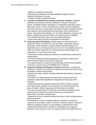 MPT: MANTENIMIENTO PRODUCTIVO TOTAL




                    • Mejorar los métodos de lubricación.
                    • Racionalizar la distribución de cables establecer código de colores.
                    • Mejorar la distribución de tubos.
                    • Facilitar el cambio de partes del equipo.
                 3. Creación de estándares de Limpieza y lubricación estándar: establecer
                    estándares que reduzcan el tiempo empleado en limpieza, lubricación y
                    apriete. (actividades diarias y periódicas). Los estándares especifican qué se
                    debe hacer, dónde, la razón, procedimientos, cuándo y tiempos empleados.
                    Para hacer todo esto, se debe decidir qué partes del equipo necesitan limpieza
                    diaria especial, qué procedimientos hay que utilizar, cómo inspeccionar el
                    equipo, cómo juzgar anormalidades, etc. Con estos estándares se ayuda a los
                    grupos a realizar las tareas de limpieza con mayor confianza y habilidad.
                    • Los miembros del grupo deben crear sus propios estándares.
                    • Puntos clave para la creación de estándares de lubricación.
                 4. Inspección general del Equipo: Se debe seguir las instrucciones de la
                    inspección manual; miembros del círculo de calidad –operadores, líderes y
                    coordinador- deben descubrir y corregir defectos menores del equipo. Un
                    desperfecto que no es inspeccionado y por lo mismo no es tratado puede ser el
                    origen de una falla mayúscula con consecuencias que pueden llegar a ser
                    irreparables.  Es importante el que exista:                                                                                     
                    • Entrenamiento básico (clases para líderes) por coordinadores y personal de
                    mantenimiento.
                    • Formación práctica (los líderes apoyados por coordinador y personal de
                    mantenimiento enseñan a los miembros del grupo).
                    • Los operarios ponen en práctica lo aprendido para encontrar anormalidades.
                    • Promover el control visual. (Ver ANDON de R.C. Cabrera).
                 5. Inspección Autónoma de Equipos y Proceso: Desarrollar y usar hojas de
                    verificación “checklist” para realizar las inspecciones autónomas. Dentro de las
                    actividades a realizar se encuentran:
                    • Revisar el concepto, método y tiempos estándares para limpieza, inspección
                    y lubricación.
                    • Consultar con el departamento de mantenimiento sobre los puntos de
                    inspección y dejar bien especificada la asignación de tareas para evitar
                    omisiones.
                    • Verificar las tareas de inspección dentro del horario de trabajo y explicar
                    cómo hacerlo para canalizar los conocimientos a los demás miembros del
                    grupo de trabajo, realizar mejoras que ahorren tiempo si es factible.
                    • Ver como se puede elevar el nivel de los conocimientos necesarios de los
                    operarios para la inspección y hacerlo cada vez que se presente la
                    oportunidad, y buscarla constantemente.
                    • Asegurarse de que la inspección autónoma se lleva a cabo correctamente por
                    todos los operarios.
                    Se deberá llevar a cabo un programa diario de verificación, lubricación e
                    inspecciones de precisión, ya que las averías y defectos volverán a aparecer y
                    debemos corregirlos a tiempo. En otras palabras, la permanencia de las
                    mejoras está determinada por el grado de cumplimiento de la inspección
                    autónoma. Es por esto por lo que no se puede permitir el incumplimiento de la




                                                                                         RAFAEL CARLOS CABRERA CALVA                   17
 