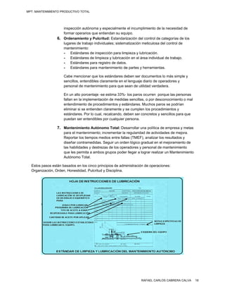 MPT: MANTENIMIENTO PRODUCTIVO TOTAL




                    inspección autónoma y es  specialmente el incumplimmiento de la ne ecesidad de
                    formar operaarios que entieendan su equ uipo.
                 6. Ordenamien y Pulcritu Estandariización del co
                                nto           ud:                        ontrol de cate
                                                                                      egorías de los
                                                                                                   s
                    lugares de tr
                                rabajo individu
                                              uales; sistem atización metticulosa del control de
                    mantenimien nto:
                    - Estándares de inspec    cción para lim
                                                           mpieza y lubric
                                                                         cación.
                    - Estándares de limpiez y lubricació en el área individual de trabajo.
                                              za            ón          a             e
                    - Estándares para regis de datos.
                                              stro          .
                    - Estándares para man    ntenimiento de partes y her
                                                            e            rramientas.

                     Cabe mencio  onar que los estándares de
                                               e           eben ser doc  cumentos lo m simple y
                                                                                     más
                     sencillos, ent
                                  tendibles clar
                                               ramente en e l lenguaje dia de operad
                                                                         ario        dores y
                     personal de mantenimient para que s
                                                to        sean de utilida verdadera.
                                                                          ad

                     En un alto po orcentaje -se estima 33%- los paros oc urren porque las personas
                                                                                     e
                     fallan en la im
                                   mplementació de medida sencillas, o por descono
                                                ón          as                       ocimiento o mmal
                     entendimient de procedimientos y est
                                   to                        tándares. Muchos paros se podrían
                     eliminar si se entienden claramente y s cumplen lo procedimie
                                   e           c            se           os          entos y
                     estándares. Por lo cual, reecalcando, de
                                                            eben ser conccretos y senc
                                                                                     cillos para que
                                                                                                   e
                     puedan ser entendibles por cualquier p
                                   e                        persona.

                 7. Mantenimiento Autónom Total: Des
                                        mo         sarrollar una política de em
                                                                              mpresa y met
                                                                                         tas
                     para el manttenimiento; incrementar la regularidad d actividades de mejora.
                                                                         de           s
                     Reportar los tiempos med dios entre falla (TMEF), analizar los resultados y
                                                             as
                     diseñar contrramedidas. Seguir un orde lógico grad
                                              S             en           dual en el me
                                                                                     ejoramiento de
                                                                                                  e
                     las habilidades y destreza de los oper
                                              as             radores y perrsonal de man
                                                                                      ntenimiento
                     que les perm a ambos grupos poder llegar a logr realizar un Mantenimien
                                 mita                        r           rar         n            nto
                     Autónomo To  otal.

  Estos pasos están basados en lo cinco princ
        p            b           os          cipios de adm ministración de operaciones
                                                                         e           s:
  Organiización, Orden, Honestidad Pulcritud y Disciplina.
                                 d,




                                                                     RAFAEL CARLOS CABRERA CALVA        18
 