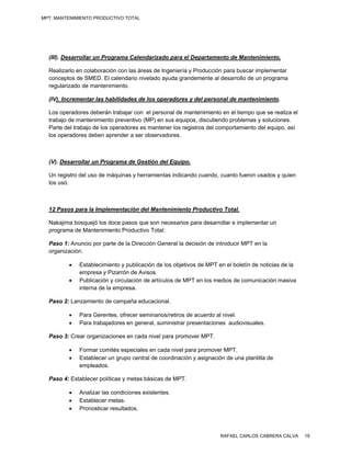 MPT: MANTENIMIENTO PRODUCTIVO TOTAL




  (III). Desarrollar un Programa Calendarizado para el Departamento de Mantenimiento.

  Realizarlo en colaboración con las áreas de Ingeniería y Producción para buscar implementar
  conceptos de SMED. El calendario nivelado ayuda grandemente al desarrollo de un programa
  regularizado de mantenimiento.

  (IV). Incrementar las habilidades de los operadores y del personal de mantenimiento.

  Los operadores deberán trabajar con el personal de mantenimiento en el tiempo que se realiza el
  trabajo de mantenimiento preventivo (MP) en sus equipos, discutiendo problemas y soluciones.
  Parte del trabajo de los operadores es mantener los registros del comportamiento del equipo, así
  los operadores deben aprender a ser observadores.



  (V). Desarrollar un Programa de Gestión del Equipo.

  Un registro del uso de máquinas y herramientas indicando cuando, cuanto fueron usados y quien
  los usó.



  12 Pasos para la Implementación del Mantenimiento Productivo Total.

  Nakajima bosquejó los doce pasos que son necesarios para desarrollar e implementar un
  programa de Mantenimiento Productivo Total:

  Paso 1: Anuncio por parte de la Dirección General la decisión de introducir MPT en la
  organización.

            Establecimiento y publicación de los objetivos de MPT en el boletín de noticias de la
             empresa y Pizarrón de Avisos.
            Publicación y circulación de artículos de MPT en los medios de comunicación masiva
             interna de la empresa.

  Paso 2: Lanzamiento de campaña educacional.

            Para Gerentes, ofrecer seminarios/retiros de acuerdo al nivel.
            Para trabajadores en general, suministrar presentaciones audiovisuales.

  Paso 3: Crear organizaciones en cada nivel para promover MPT.

            Formar comités especiales en cada nivel para promover MPT.
            Establecer un grupo central de coordinación y asignación de una plantilla de
             empleados.

  Paso 4: Establecer políticas y metas básicas de MPT.

            Analizar las condiciones existentes.
            Establecer metas.
            Pronosticar resultados.



                                                                    RAFAEL CARLOS CABRERA CALVA      19
 